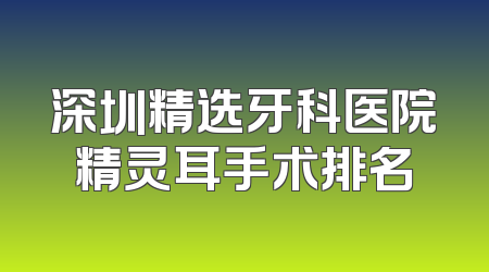 深圳精选牙科医院精灵耳手术排名
