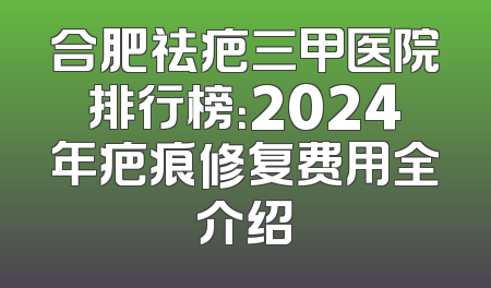 合肥祛疤三甲医院排行榜：2024年疤痕修复费用全介绍