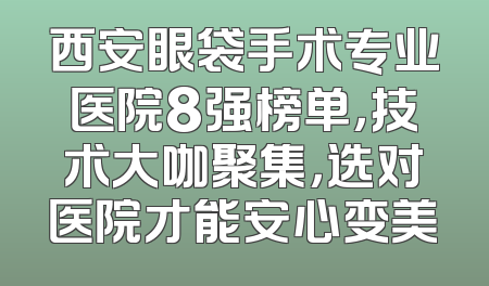 西安眼袋手术专业医院8强榜单，技术大咖聚集，选对医院才能安心变美