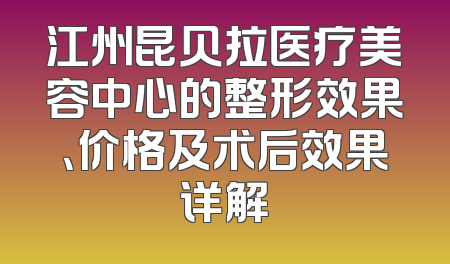 江州昆贝拉医疗美容中心的整形效果、价格及术后效果详解