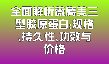 全面解析薇旖美三型胶原蛋白：规格、持久性、功效与价格