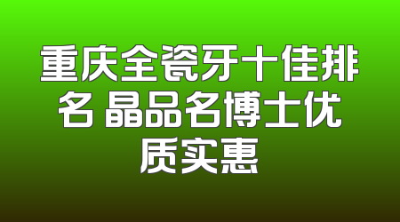 重庆全瓷牙十佳排名 晶品名博士优质实惠