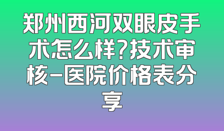 郑州西河双眼皮手术怎么样？技术审核-医院价格表分享