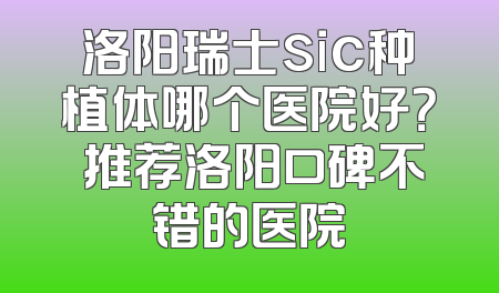 洛阳瑞士sic种植体哪个医院好？ 推荐洛阳口碑不错的医院