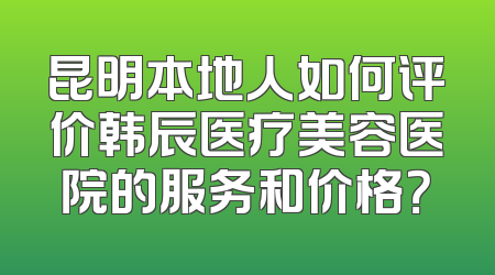 昆明本地人如何评价韩辰医疗美容医院的服务和价格？