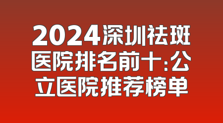 2024深圳祛斑医院排名前十：公立医院推荐榜单