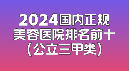 2024国内正规美容医院排名前十（公立三甲类）