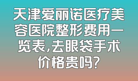 天津爱丽诺医疗美容医院整形费用一览表，去眼袋手术价格贵吗？