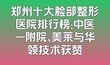 郑州十大脸部整形医院排行榜：中医一附院、美莱与华领技术获赞