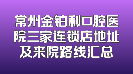 常州金铂利口腔医院三家连锁店地址及来院路线汇总