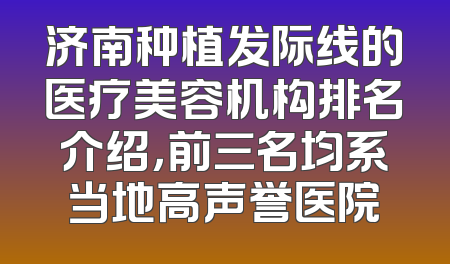 济南种植发际线的医疗美容机构排名介绍，前三名均系当地高声誉医院