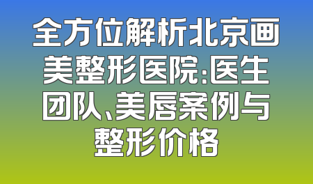全方位解析北京画美整形医院：医生团队、美唇案例与整形价格