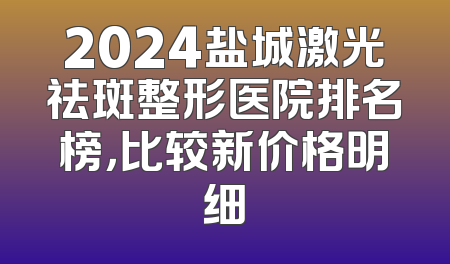 2024盐城激光祛斑整形医院排名榜，比较新价格明细