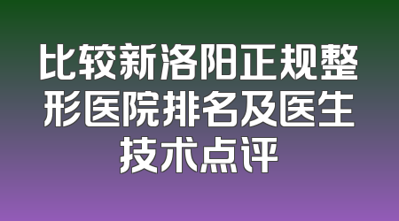 比较新洛阳正规整形医院排名及医生技术点评