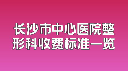 长沙市中心医院整形科收费标准一览