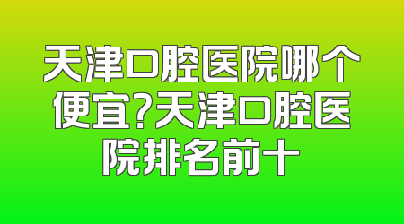 天津口腔医院哪个便宜？天津口腔医院排名前十