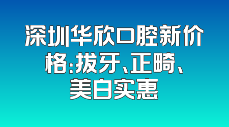 深圳华欣口腔新价格：拔牙、正畸、美白实惠