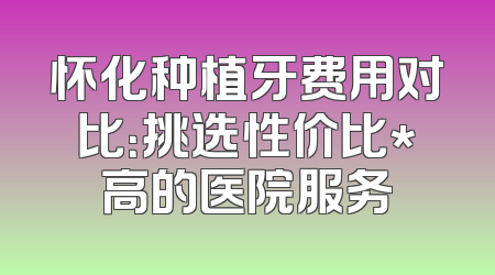 怀化种植牙费用对比：挑选性价比*高的医院服务