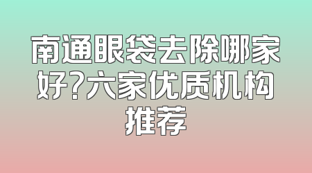 南通眼袋去除哪家好?六家优质机构推荐