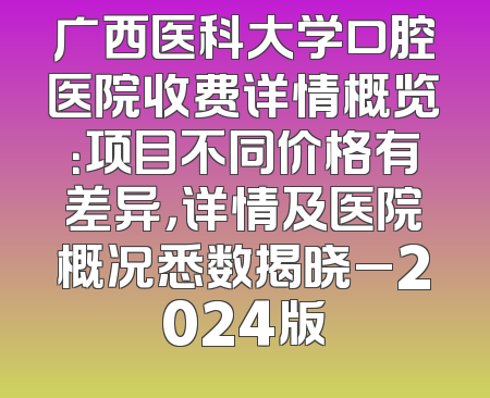 广西医科大学口腔医院收费详情概览：项目不同价格有差异，详情及医院概况悉数揭晓_2024版