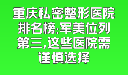 重庆私密整形医院排名榜：军美位列第三，这些医院需谨慎选择