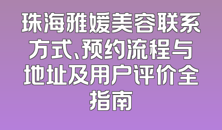 珠海雅媛美容联系方式、预约流程与地址及用户评价全指南