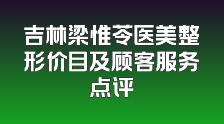 吉林梁惟苓医美整形价目及顾客服务点评