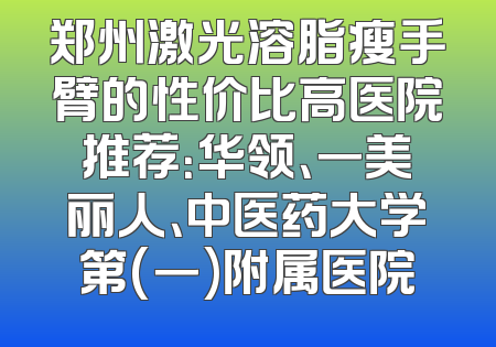 郑州激光溶脂瘦手臂的性价比高医院推荐：华领、一美丽人、中医药大学第(一)附属医院