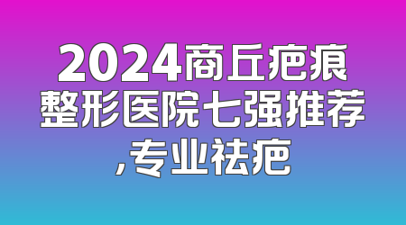 2024商丘疤痕整形医院七强推荐，专业祛疤