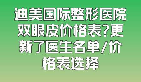 迪美国际整形医院双眼皮价格表？更新了医生名单/价格表选择