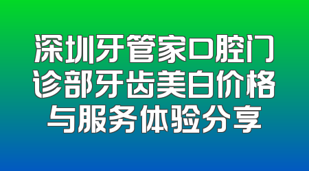 深圳牙管家口腔门诊部牙齿美白价格与服务体验分享