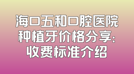 海口五和口腔医院种植牙价格分享：收费标准介绍