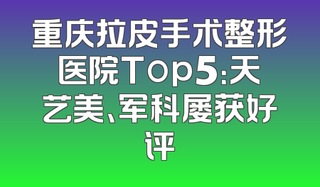 重庆拉皮手术整形医院Top5：天艺美、军科屡获好评