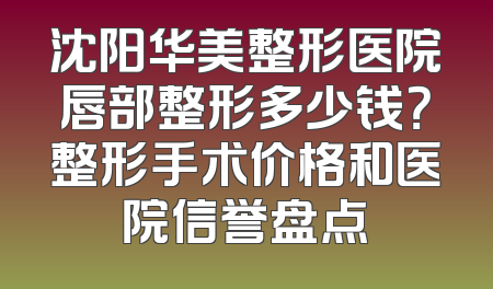 沈阳华美整形医院唇部整形多少钱？整形手术价格和医院信誉盘点