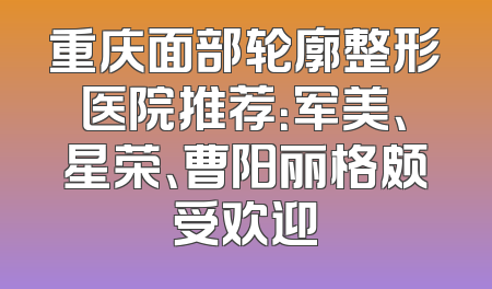 重庆面部轮廓整形医院推荐：军美、星荣、曹阳丽格颇受欢迎