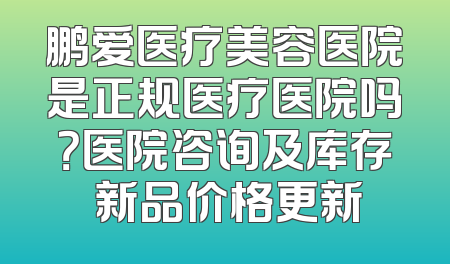 鹏爱医疗美容医院是正规医疗医院吗？医院咨询及库存 新品价格更新