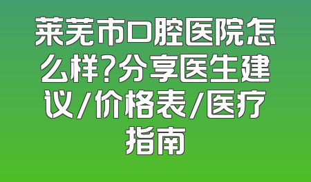 莱芜市口腔医院怎么样？分享医生建议/价格表/医疗指南