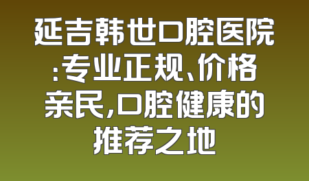 延吉韩世口腔医院：专业正规、价格亲民，口腔健康的推荐之地
