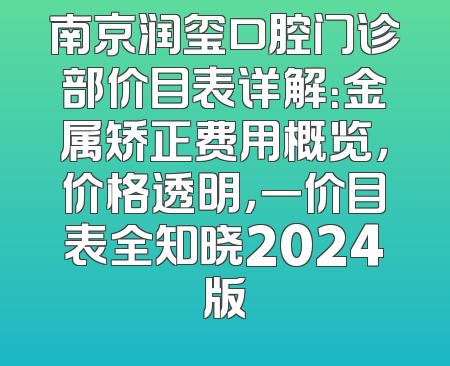 南京润玺口腔门诊部价目表详解：金属矫正费用概览，价格透明，一价目表全知晓2024版