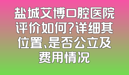 盐城艾博口腔医院评价如何？详细其位置、是否公立及费用情况