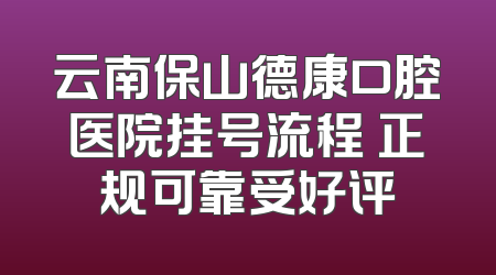 云南保山德康口腔医院挂号流程 正规可靠受好评