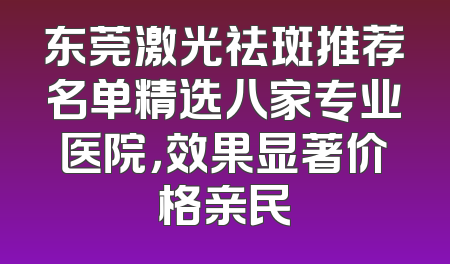 东莞激光祛斑推荐名单精选八家专业医院，效果显著价格亲民