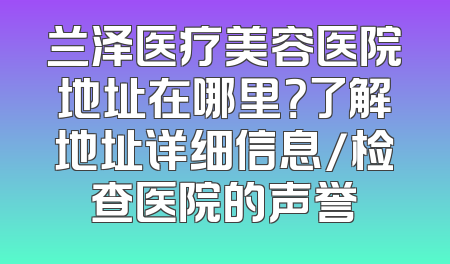 兰泽医疗美容医院地址在哪里？了解地址详细信息/检查医院的声誉