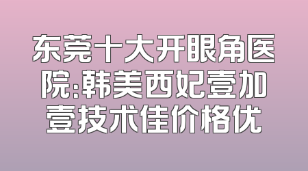 东莞十大开眼角医院：韩美西妃壹加壹技术佳价格优
