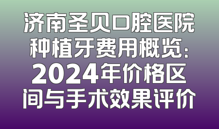 济南圣贝口腔医院种植牙费用概览：2024年价格区间与手术效果评价