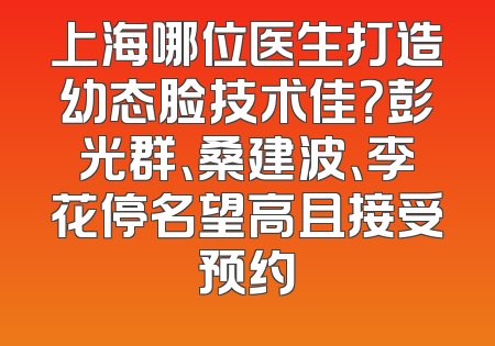 上海哪位医生打造幼态脸技术佳？彭光群、桑建波、李花停名望高且接受预约
