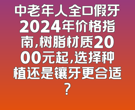 中老年人全口假牙2024年价格指南，树脂材质2000元起，选择种植还是镶牙更合适？