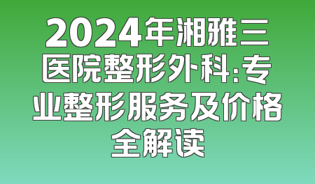 2024年湘雅三医院整形外科：专业整形服务及价格全解读