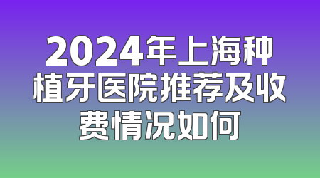 2024年上海种植牙医院推荐及收费情况如何