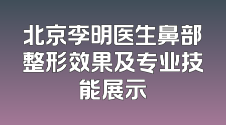 北京李明医生鼻部整形效果及专业技能展示